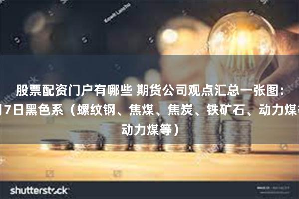 股票配资门户有哪些 期货公司观点汇总一张图：5月7日黑色系（螺纹钢、焦煤、焦炭、铁矿石、动力煤等）