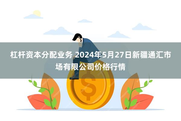 杠杆资本分配业务 2024年5月27日新疆通汇市场有限公司价格行情