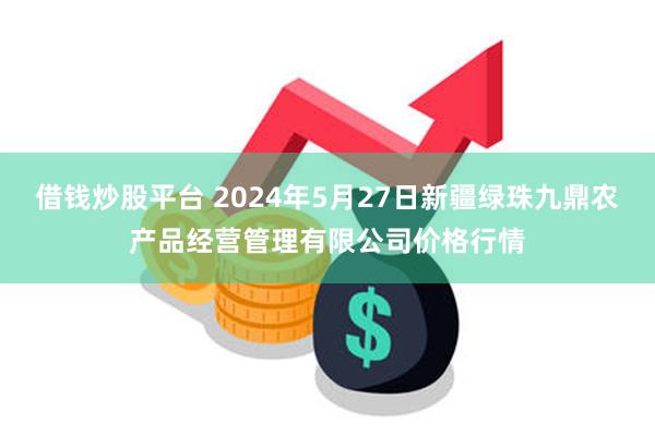 借钱炒股平台 2024年5月27日新疆绿珠九鼎农产品经营管理有限公司价格行情