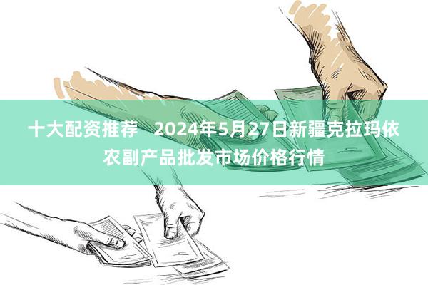 十大配资推荐   2024年5月27日新疆克拉玛依农副产品批发市场价格行情