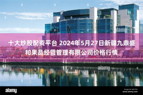 十大炒股配资平台 2024年5月27日新疆九鼎盛和果品经营管理有限公司价格行情