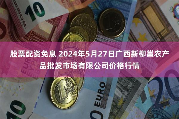 股票配资免息 2024年5月27日广西新柳邕农产品批发市场有限公司价格行情