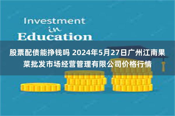 股票配债能挣钱吗 2024年5月27日广州江南果菜批发市场经营管理有限公司价格行情