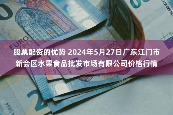 股票配资的优势 2024年5月27日广东江门市新会区水果食品批发市场有限公司价格行情