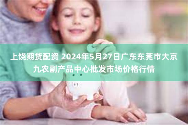 上饶期货配资 2024年5月27日广东东莞市大京九农副产品中心批发市场价格行情