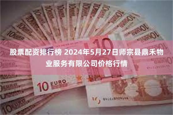 股票配资排行榜 2024年5月27日师宗县鼎禾物业服务有限公司价格行情