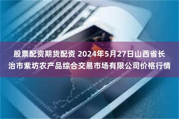 股票配资期货配资 2024年5月27日山西省长治市紫坊农产品综合交易市场有限公司价格行情