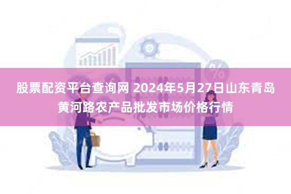 股票配资平台查询网 2024年5月27日山东青岛黄河路农产品批发市场价格行情