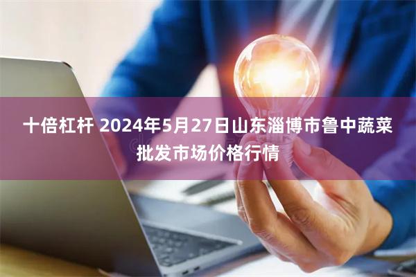 十倍杠杆 2024年5月27日山东淄博市鲁中蔬菜批发市场价格行情