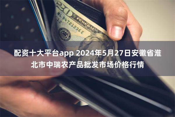 配资十大平台app 2024年5月27日安徽省淮北市中瑞农产品批发市场价格行情