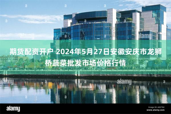 期货配资开户 2024年5月27日安徽安庆市龙狮桥蔬菜批发市场价格行情