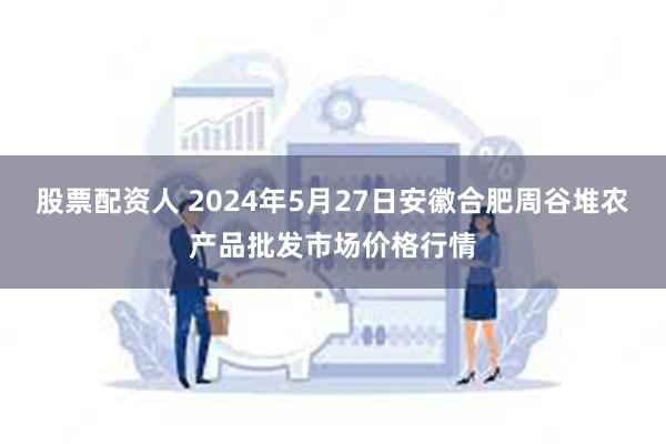 股票配资人 2024年5月27日安徽合肥周谷堆农产品批发市场价格行情