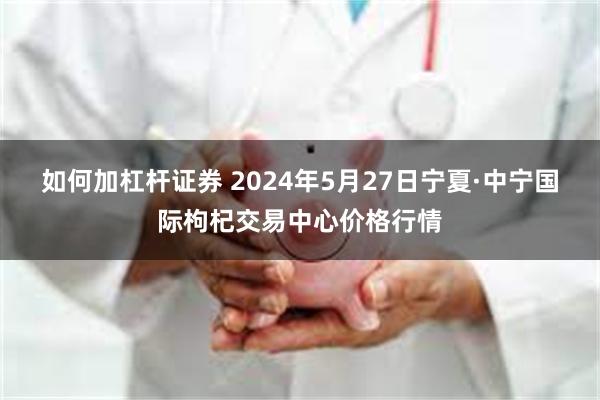 如何加杠杆证券 2024年5月27日宁夏·中宁国际枸杞交易中心价格行情