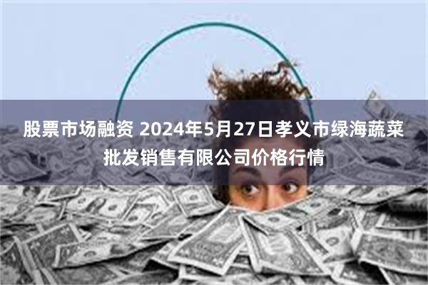 股票市场融资 2024年5月27日孝义市绿海蔬菜批发销售有限公司价格行情