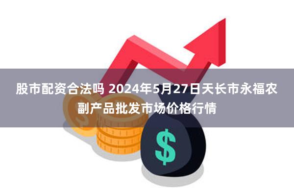 股市配资合法吗 2024年5月27日天长市永福农副产品批发市场价格行情