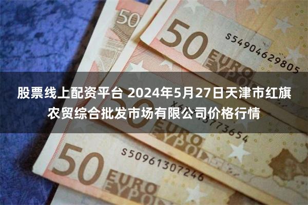 股票线上配资平台 2024年5月27日天津市红旗农贸综合批发市场有限公司价格行情