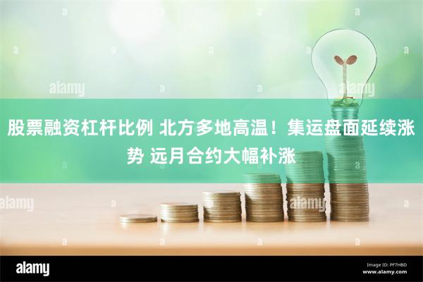 股票融资杠杆比例 北方多地高温！集运盘面延续涨势 远月合约大幅补涨