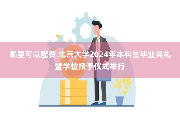 哪里可以配资 北京大学2024年本科生毕业典礼暨学位授予仪式举行