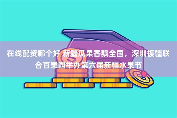 在线配资哪个好 新疆瓜果香飘全国，深圳援疆联合百果园举办第六届新疆水果节