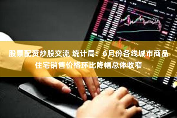 股票配资炒股交流 统计局：6月份各线城市商品住宅销售价格环比降幅总体收窄