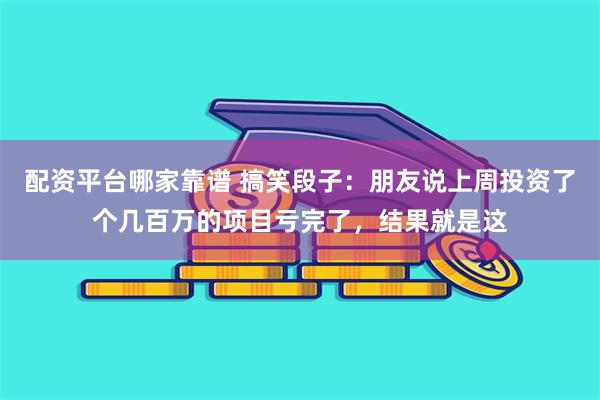 配资平台哪家靠谱 搞笑段子：朋友说上周投资了个几百万的项目亏完了，结果就是这