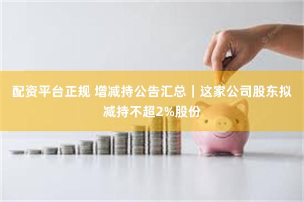 配资平台正规 增减持公告汇总｜这家公司股东拟减持不超2%股份