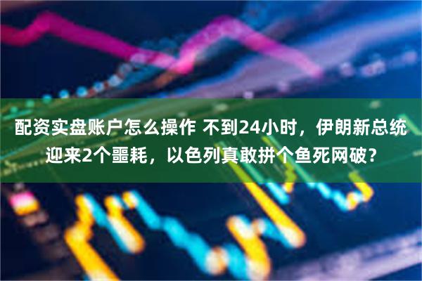 配资实盘账户怎么操作 不到24小时，伊朗新总统迎来2个噩耗，以色列真敢拼个鱼死网破？