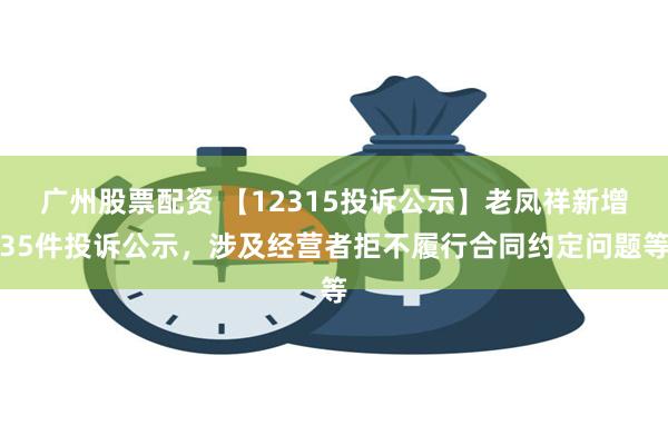 广州股票配资 【12315投诉公示】老凤祥新增35件投诉公示，涉及经营者拒不履行合同约定问题等