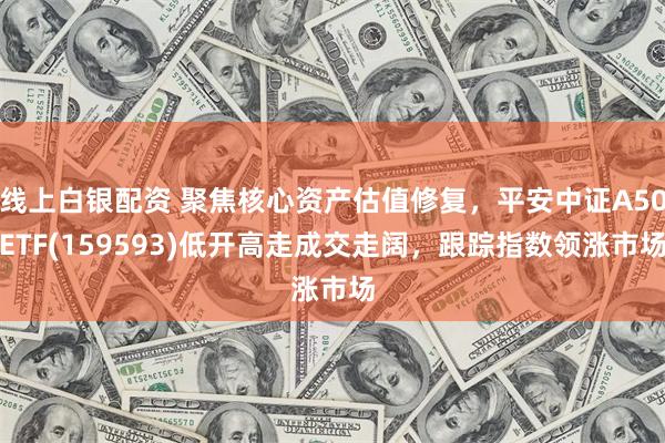 线上白银配资 聚焦核心资产估值修复，平安中证A50ETF(159593)低开高走成交走阔，跟踪指数领涨市场