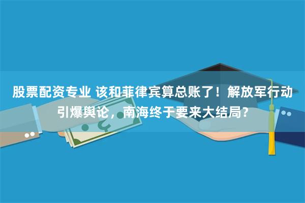 股票配资专业 该和菲律宾算总账了！解放军行动引爆舆论，南海终于要来大结局？