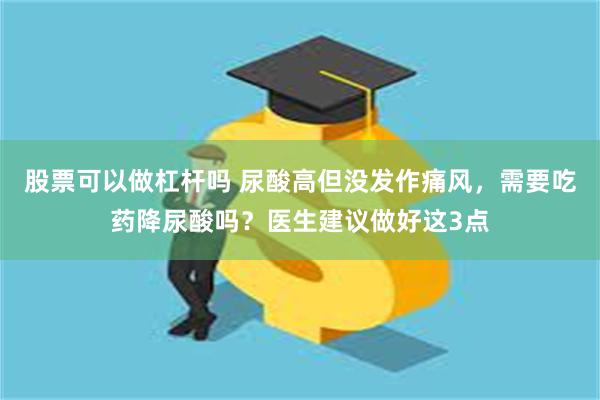 股票可以做杠杆吗 尿酸高但没发作痛风，需要吃药降尿酸吗？医生建议做好这3点