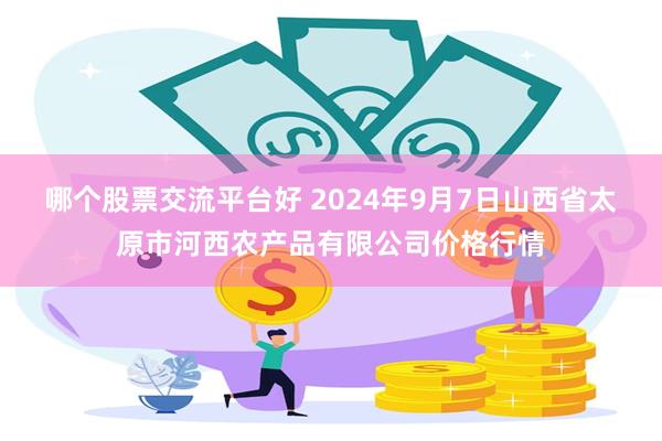 哪个股票交流平台好 2024年9月7日山西省太原市河西农产品有限公司价格行情