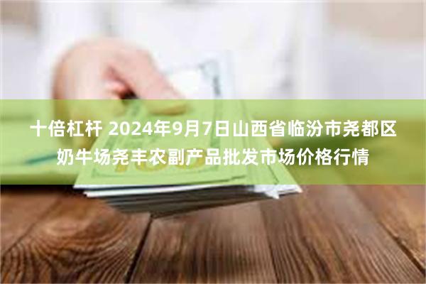 十倍杠杆 2024年9月7日山西省临汾市尧都区奶牛场尧丰农副产品批发市场价格行情