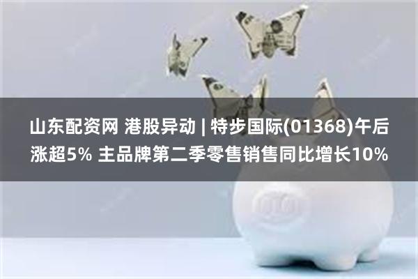 山东配资网 港股异动 | 特步国际(01368)午后涨超5% 主品牌第二季零售销售同比增长10%