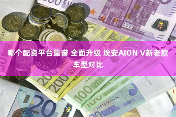 哪个配资平台靠谱 全面升级 埃安AION V新老款车型对比