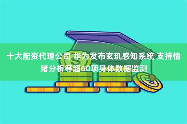 十大配资代理公司 华为发布玄玑感知系统 支持情绪分析等超60项身体数据监测