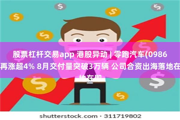 股票杠杆交易app 港股异动 | 零跑汽车(09863)再涨超4% 8月交付量突破3万辆 公司合资出海落地在即