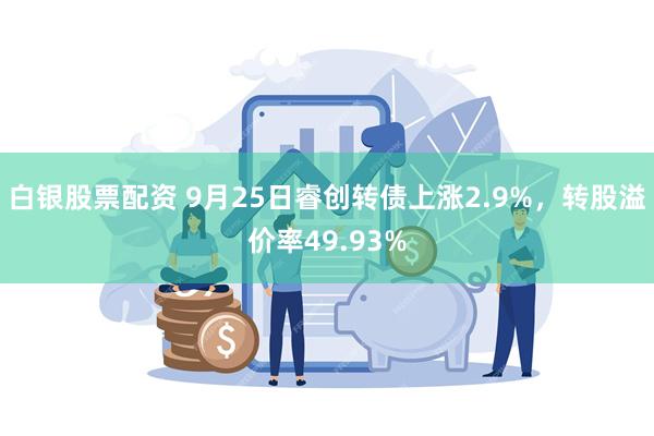 白银股票配资 9月25日睿创转债上涨2.9%，转股溢价率49.93%