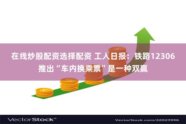 在线炒股配资选择配资 工人日报：铁路12306推出“车内换乘票”是一种双赢