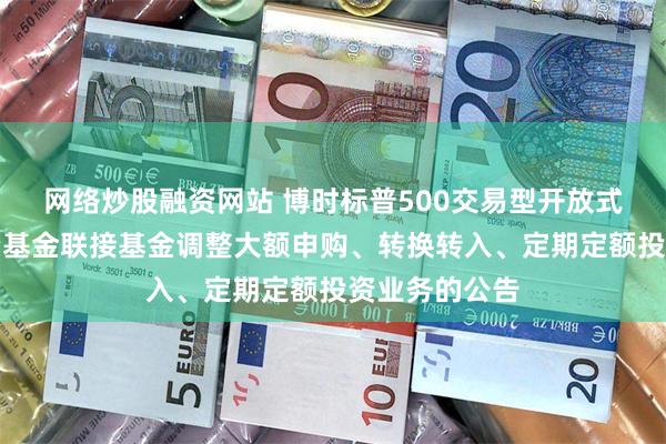 网络炒股融资网站 博时标普500交易型开放式指数证券投资基金联接基金调整大额申购、转换转入、定期定额投资业务的公告