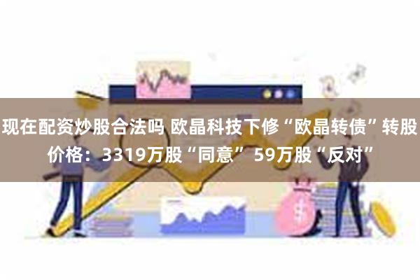 现在配资炒股合法吗 欧晶科技下修“欧晶转债”转股价格：3319万股“同意” 59万股“反对”