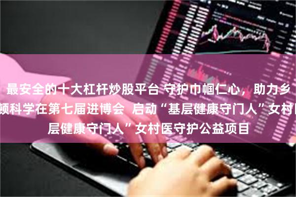 最安全的十大杠杆炒股平台 守护巾帼仁心，助力乡村振兴——波士顿科学在第七届进博会  启动“基层健康守门人”女村医守护公益项目