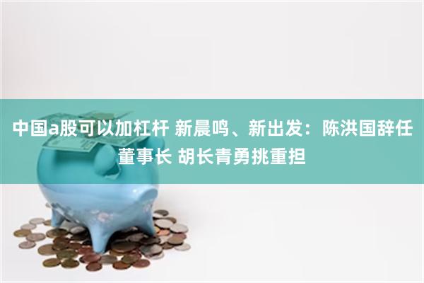 中国a股可以加杠杆 新晨鸣、新出发：陈洪国辞任董事长 胡长青勇挑重担