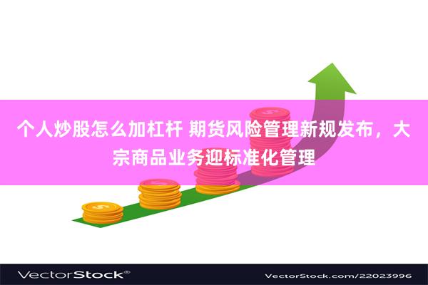 个人炒股怎么加杠杆 期货风险管理新规发布，大宗商品业务迎标准化管理