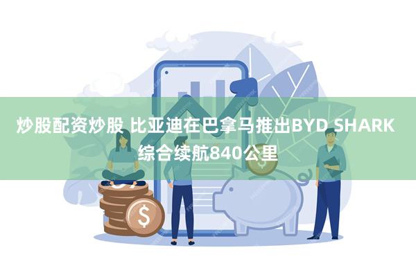 炒股配资炒股 比亚迪在巴拿马推出BYD SHARK 综合续航840公里