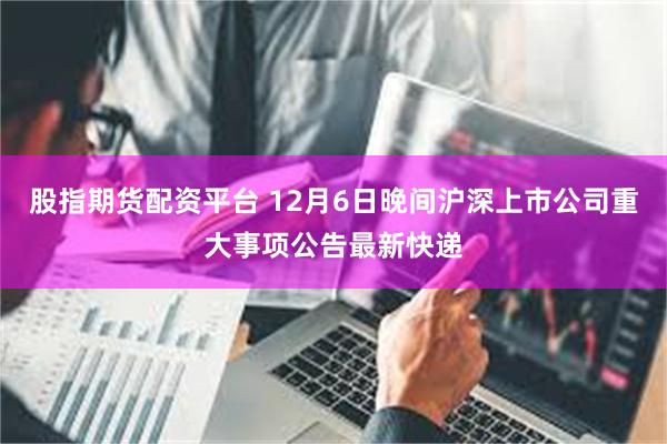 股指期货配资平台 12月6日晚间沪深上市公司重大事项公告最新快递