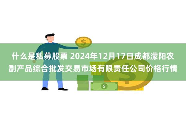 什么是私募股票 2024年12月17日成都濛阳农副产品综合批发交易市场有限责任公司价格行情