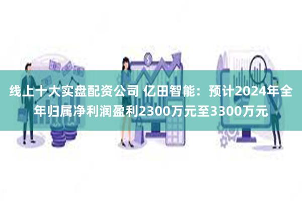 线上十大实盘配资公司 亿田智能：预计2024年全年归属净利润盈利2300万元至3300万元