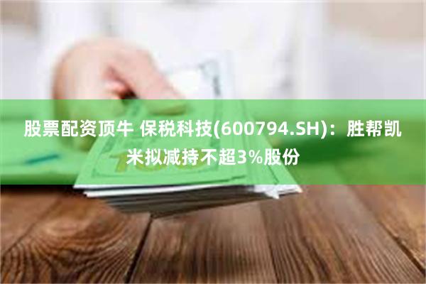 股票配资顶牛 保税科技(600794.SH)：胜帮凯米拟减持不超3%股份