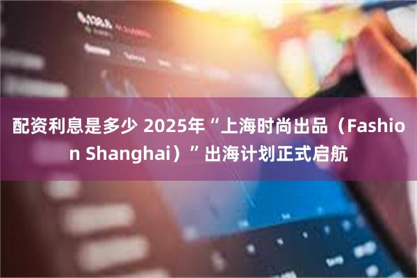 配资利息是多少 2025年“上海时尚出品（Fashion Shanghai）”出海计划正式启航